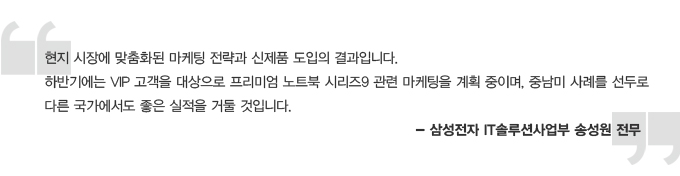 현지 시장에 맞춤화된 마케팅 전략과 신제품 도입의 결과입니다. 하반기에는 VIP 고객을 대상으로 프리미엄 노트북 시리즈 9관련 마케팅을 계획 중이며, 중남미 사례를 선두로 다른 국가에서도 좋은 실적을 거둘 것입니다. -삼성전자 IT 솔루션 사업부 송성원 전무