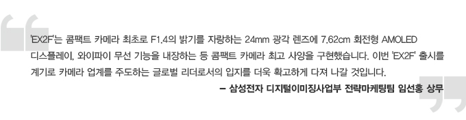 EX2F는 콤팩트 카메라 최조로 F1.4의 밝기를 자랑하는 24mm 광각 렌즈에 7.62cm 회전형 AMOLED 디스플레이, 와이파이 무선 기능을 내장하는 등 콤팩트 카메라 최고 사양을 구현했습니다. 이번 EX2F 출시를 계기로 카메라 업계를 주도하는 글로벌 리더로서의 입지를 더욱 확고하게 다져나갈 것입니다. -삼성전자 디지털 이미징 사업부 전략마케팅팀 임선홍 상무