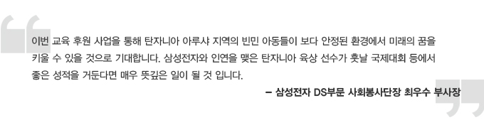 이번 교육 후원 사업을 통해 탄자니아 아루샤 지역의 빈민 아동들이 보다 안정된 환경에서 미래의 꿈을 키울 수 있을 것으로 기대합니다. 삼성전자와 인연을 맺은 탄자니아 육상 선수가 훗날 국제대회 등에서 좋은 성적을 거둔다면 매우 뜻깊은 일이 될 것입니다.- 삼성전자 DS 부문 사회봉사단장 최우수 부사장