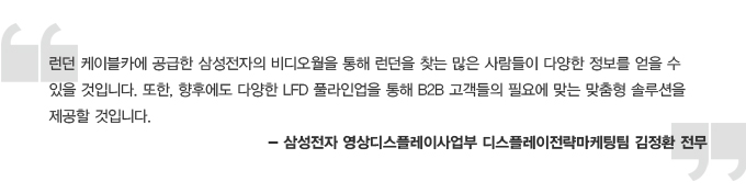 런던 케이블카에 공급한 삼성전자의 비디오월을 통해 런던을 찾는 많은 사람들이 다양한 정보를 얻을 수 있을 것입니다. 또한, 향후에도 다양한 LFD 풀라인업을 통해 B2B고객들의 필요에 맞는 맞춤형 솔루션을 제공할 것입니다. - 삼성전자 영상디스플레이사업부 디스플에이전략마케팅팀 김정환 전무