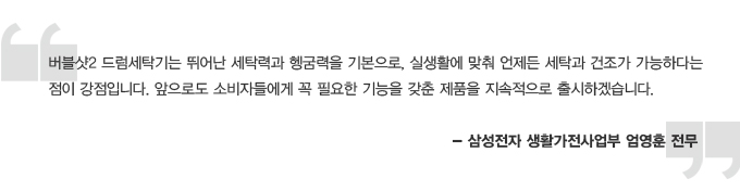 버블샷2 드럼 세탁기는 뛰어난 세탁력과 헹굼력을 기본으로, 실생활에 맞춰 언제든 세탁과 건조가 가능하다는 점이 강점입니다. 앞으로도 소비자들에게 꼭 필요한 기능을 갖춘 제품을 지속적으로 출시하겠습니다. 삼성전자 생활가전사업부 엄영훈 전무