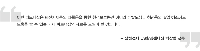 이번 파트너십은 폐전자제품의 재활용을 통한 환경보호뿐만 아니라 개발도상국 청년층의 실업 해소에도 도움을 줄 수 있는 국제 파트너십의 새로운 모델이 될 것입니다. - 삼성전자 CS환경센터장 박상범 전무