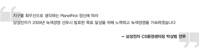 지구를 최 우선으로 생각하는 PlanetFirst 정신에 따라 삼성전자가 2009년 녹색경영 선포시 발표한 목표 달성을 위해 노력하고 녹색 경영을 가속하겠습니다. 삼성전자 CS 환경센터장 박상범 전무