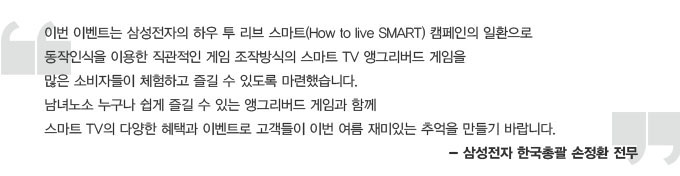 이번 이벤트는 삼성전자의 하우 투 리브 스마트 캠페인의 일환으로 동작인식을 이용한 직관적인 게임 조작방식의 스마트 TV앵그리버드 게임을 많은 소비자들이 체험하고 즐길 수 있도록 마련했습니다. 남녀노소 누구나 쉽게 즐길 수 있는 앵그리버드 게임과 함께 스마트 TV의 다양한 혜택과 이벤트로 고객들이 이번 여름 재미있는 추억을 만들기 바랍니다. -삼성전자 한국 총괄 손정환 전무