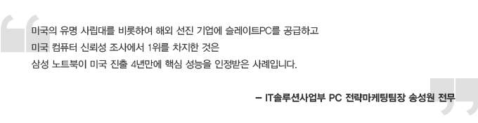 미국의 유명 사립대를 비롯하여 해외 선진 기업에 슬레이트 PC를 공급하고 미국 컴퓨터 신뢰성 조사에서 1위를 차지한 것은 삼성 노트북이 미국 진출 4년만에 핵심 성능을 인정받은 사례입니다. -IT 솔루션 사업부 PC 전략 마케팅 팀장 송성원 전무