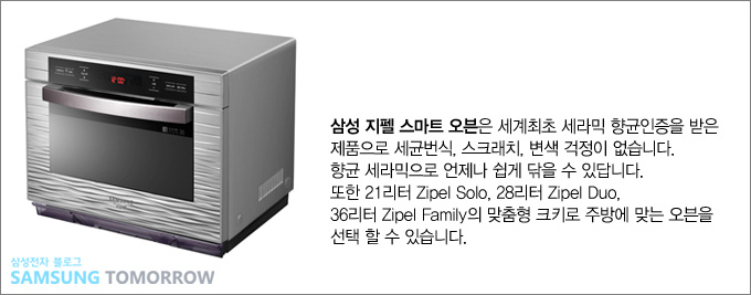 삼성 지펠 스마트 오븐은 세계 최초 세라믹 향균인증을 받은 제품으로 세균번식, 스크래치, 변색 걱정이 없습니다. 향균 세라믹으로 언제나 쉽게 닦을 수 있답니다. 또한 21리테 지펠 솔로 , 28리터 지펠 듀오, 36리터 지펠 패밀리의 맞춤형 크기로 주방에 맞는 오븐을 선택 할 수 있습니다.