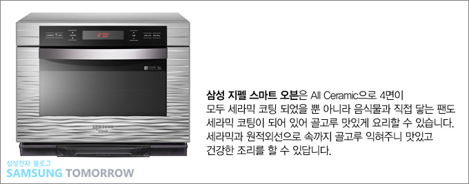 삼성지펠 스마트 오븐은 올 세라믹으로 4면이 모두 게라믹 코팅 되었을 뿐 아니라 음식물과 직접 닿는 팬도 세라믹 코팅이 되어 있어 골고루 맛있게 요리할 수 있습니다. 세라믹과 원적외선으로 속까지 골고루 익혀주니 맛있고 건강한 조리를 할 수 있답니다.