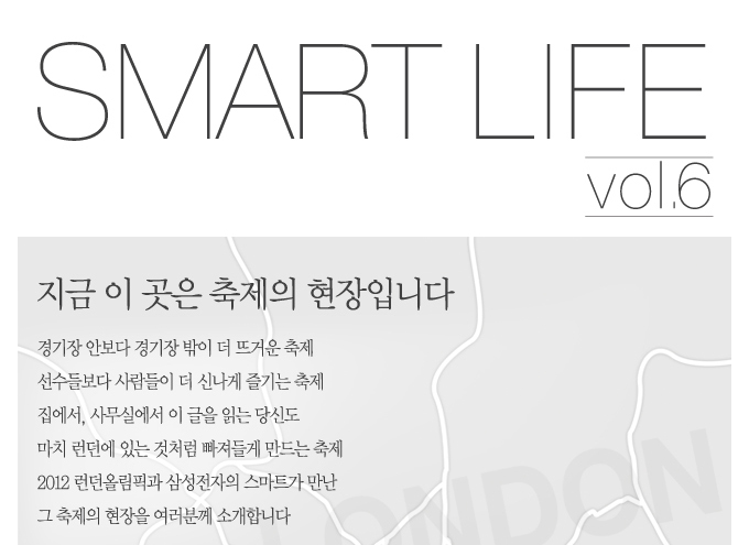SMART LIFE vol.6 지금 이곳은 축제의 현장입니다. 경기장 안보다 경기장 밖이 더 뜨거운 축제. 선수들 보다 사람들이 더 신나게 즐기는 축제 집에서 사무실에서 이 글을 읽는 당신도 마치 런던에 있는 것처럼 빠져들게 만드는 축제 2012 런던 올림픽과 삼성전자의 스마트가 만난 그 축제의 현장을 여러분께 소개합니다.