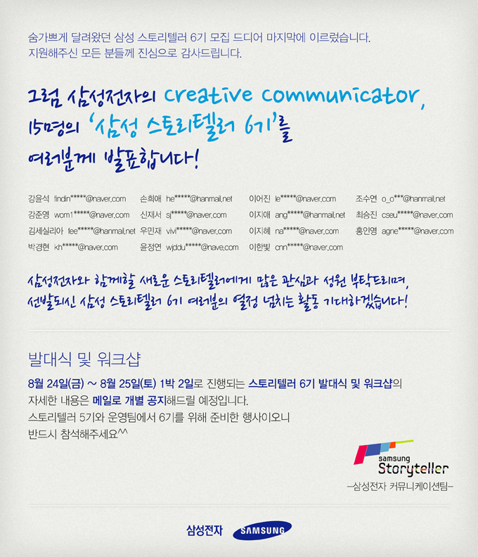 숨가쁘게 달려왔던 삼성 스토리텔러 6기 모집 드디어 마지막에 이르렀습니다. 지원해주신 모든 분들께 진심으로 감사드립니다. 그럼 삼성전자의 creative communicator, 15명의 삼성스토리텔러 6기를 여러분께 발표합니다, 삼성전자와 함께할 새로운 스토리텔러에게 많은 관심과 성원 부탁드리며 선발되신 삼성 스토리텔러 6기 여러분의 열정 넘치는 활동 기대하겠습니다