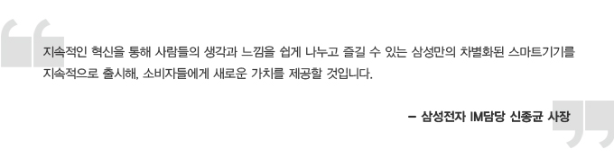 지속적인 혁신을 통해 사람들의 생각과 느낌을 쉽게 나누고 즐길 수 있는 삼성만의 차별화된 스마트 기기를 지속적으로 출시해, 소비자들에게 새로운 가치를 제공할 것입니다. 삼성전자 IM 신종균 사장