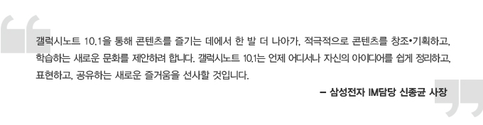 갤럭시 노트 10.1을 통해 콘텐츠를 즐기는 데에서 한 발 더 나아가 적극적으로 콘텐츠를 창고 기획하고 학습하는 새로운 문화를 제안하려 합니다. 갤럭시노트 10.1는 언제 어디서나 자신의 아이디어를 쉽게 정리하고 표현하고 공유하는 새로운 즐거움을 선사할 것입니다. - 삼성전자IM 담당 신종균 사장