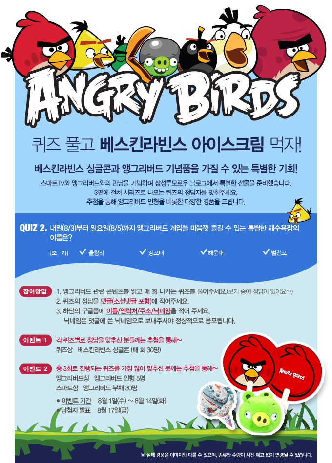 ANGRY BIRDS 퀴즈 풀고 베스킨 라빈스 아이스크림 먹자! 베스킨 라빈스 싱글콘과 앵그리버드 기념품을 가질 수 있는 특별한 기회! 스마트 TV와 앵그리버드와의 만남을 기념하여 삼성투모로우 블로그에서 특별한 선물을 준비했습니다. 3편에 걸쳐 시리즈로 나오는 퀴즈의 정답자를 맞춰주세요 추첨을 통해 앵그리버드 인형을 비롯한 다양한 경품을 드립니다., QUIZ 2. 내일부터 일요일까지 앵그리버드 게임을 마음껏 즐길 수 있는 특별한 해수욕장의 이름은? 을왕리, 경포대, 해운대, 벌천포