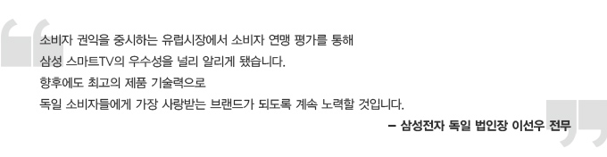 소비자 권익을 중시하는 유럽시자에서 소비자 연맹 평가를 통해 삼성 스마트 TV의 우수성을 널리 알리게 됐습니다. 향후에도 최고의 제품 기술력으로 독일 소비자에게 가장 사랑받는 브랜드가 되도록 계속 노력할 것입니다. 삼성전자 독일 법인장 이선우 전무