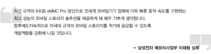 최신 규격의 64GB eMMC Pro 양산으로 전세계 모바일기기 업체에 더욱 빠른 동작 속도를 구현하는 최고 성능의 모바일 스토리지 솔루션을 제공하게 돼 매우 기쁘게 생각합니다. 향후에도 지속적으로 차세대 규격의 모바일 스토리지를 적기에 공급할 수 있도록 개발 역량을 강화해 나갈 것입니다. -삼성전자 메모리사업부 이재형 상무