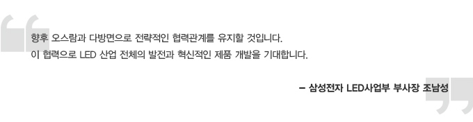 향후 오스람과 다방면으로 전략적인 협력관계를 유지할 것입니다. 이 협력으로 LED 산업 전체의 발전과 혁신적인 제품 개발을 기대합니다. - 삼성전자 LED 사업부 부사장 조남성