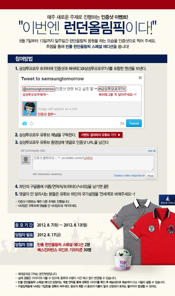 매주 새로운 주제로 진행되는 인증샷 이벤트! 이번엔 런던 올림픽이다! 8월 7일부터 13일까지 일주일간 런던 올림픽 응원을 하는 모습을 인증샷으로 찍어주세요. 추첨을 통해 빈폴 런던 올림픽 스페셜 에디션을 쏩니다! 삼성 투모로우 트위터에 해쉬태그를 포함한 멘션을 보낸다. 2 삼성 투모로우 유튜브 채널을 구독한다. 3 삼성 투모로우 유튜브 동영상에 댓글로 인증샷 URL을 남긴다. 4. 하단의 구글폼에 이름/연락처/트위터ID/닉네임 남기면 끝!! 5. 댓글이 안 달리는 분들은 유튜브 하단의 국가 설정을 전세계로 바꿔주세요~! 