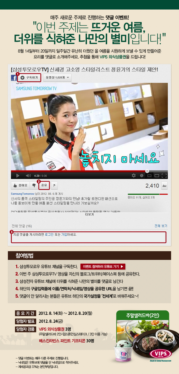 매주 새로운 주제로 진행하는 댓글 이벤트! 이번 주제는 뜨거운 여름, 더위를 식혀준 나만의 별미 입니다! 8월 14일 부터 20일 까지 일주일간 유난히 더웠던 올 여름을 시원하게 보낼 수 있게 만들어준 요리를 댓글로 소개해주세요. 추첨을 통해 VIPS 외식 상품권을 드립니다! 참여 방법 1. 삼성 투모로우 유투브 채널을 구독한다. 2이번주 삼성투모로우TV 영상을 자신의 블로그/트위터/페이스북 등에 공유한다. 3. 삼성전자 유튜브 채널에 더위를 식혀준 나만의 별미를 댓글로 남긴다. 4. 하단의 구글 입력 폼에 이름/연락처/닉네임/영상을 공유한 URL을 남기면 끝!! 5. 댓글이 안달리시는 분들은 유튜브 하단의 국가설정을 전세계로 바꿔주세요~!