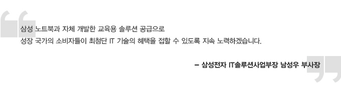 삼성 노트북과 자체 개발한 교육용 솔루션 공급으로 성장국가의 소비자들이 최첨단 IT 기술의 혜택을 접할 수 있도록 지속 노력하겠습니다. 삼성전자 IT 솔루션 사업부장 남성우 부사장
