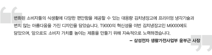 변화된 소비자들의 식생활에 다양한 편안함을 제공할 수 있는 대용량 김치 냉장고에 프리미엄 냉각기술과 변치않는 아름다움을 가진 디자인을 담았습니다. T9000의 혁신성을 이번 김치냉장고인 M9000에도 담았으며, 앞으로도 소비자 가치를 높이는 제품을 만들기 위해 지속적으로 노력 하겠습니다. 삼성전자 생활가전 사업부 윤부근 사장