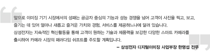앞으로 이미징 기기 시장에서의 성패는 공급자 중심의 기능과 성능 경쟁을 넘어 고객이 사진을 찍고, 보고, 즐기는 데 있어 얼마나 새롭고 즐거운 가치와 경험, 서비스를 제공하느냐에 달려 있습니다. 삼성전자는 지속적인 혁신활동을 통해 고객이 원하는 기술과 제품력을 보강한 다양한 스마트 카메라를 출시하여 카메라 시장의 패러다임 쉬프트를 주도할 계획입니다. -삼성전자 디지털 이미징 사업부장 한명섭 전무