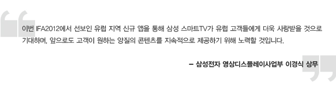 이번 IFA 2012에서 선보인 유럽 지역 신규 앱을 통해 삼성 스마트 TV가 유럽 고객들에게 더욱 사랑받을 것으로 기대하며, 앞으로도 고객이 원하는 양질의 콘텐츠를 지속적으로 제공하기 위해 노력할 것입니다. 삼성전자 영상디스플레이 사업부 이경식 상무
