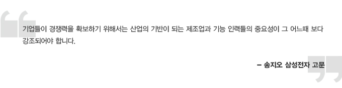 기업들이 경쟁력을 확보하기 위해서는 산업의 기반이 되는 제조업과 기능 인력들의 중요성이 그 어느때 보다 강조되어야 합니다. -송지오 삼성전자 고문