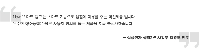 뉴 스마트 탱고는 스마트 기능으로 생활에 여유를 주는 혁신 제품입니다. 우수한 청소능력은 물론 사용자 편의를 돕는 제품을 지속 출시하겠습니다 -삼성전자 생활가전사업부 엄영훈 전무