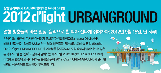삼성 딜라이트와 다음이 함께하는 뮤직 페스티벌 2012 딜라이트 어번그라운드 열혈 청춘들의 바쁜 일상, 음악으로 한 박자 신나게 쉬어가다! 2012년 9월 15일 단 하루! 강남역 8번 출구에 위치한 삼성전자 홍보관 삼성딜라이트에서 바쁘게 돌아가는 일상을 보내고 있는 열혈 청춘들을 위한 리얼 도심속 뮤직 페스티벌 2012 딜라이트 어번그라운드가 여러분을 찾아갑니다. 도심 속에서 벌어지는 수 많은 뮤직페스티벌 진짜 도심에서 펼치지는 페스티벌 2012 딜라이트 어번 그라운드! 아쉽게도 현장에 오시지 못하는 분들을 위해 2012 딜라이트 어벌그라운드가 준비한 온라인 생중계에도 많은 관심 부탁드립니다.