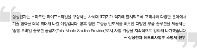 삼성전자는 스마트한 라이프 스타일을 구성하는 차세대 IT기기가 적기에 출시되도록 고객사와 다양한 분야에서 기술협력을 더욱 확대해 나갈 예정입니다. 향후 첨단 고성능 반도체를 비롯한 다양한 부품 솔루션을 제공하는 종합 모바일 솔루션 공급자 로서 사업 위상을 지속적으로 강화해 나가겠습니다. -삼성전자 메모리사업부 소병세전무