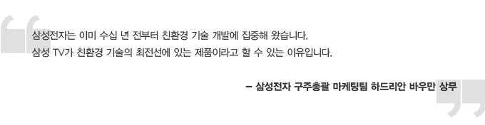 삼성전자는 이미 수십 년 전부터 친환경 기술 개발에 집중해 왔습니다. 삼성TV가 친환경 기술의 최전선에 있는 제품이라고 할 수 있는 이유입니다. 삼성전자 구주총괄 마케팅팀 하드리안 바우만 상무