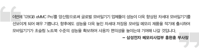 이번에 128gb emmc pro를 양산함으로써 그로벌 모바일기기 업체들이 성능이 더욱 향상된 차세대 모바일기기를 선보이게 되어 매우 기쁩니다. 향후에도 성능을 더욱 높인 차세대 저장용 모바일 메모리 제품을 적기에 출시하여 모바일기기가 초슬림 노트북 수준의 성능을 확보하여 사용자 편의성을 노이는데 기여해 나갈 것입니다. - 삼성전자 메모리 상업부 홍완훈 부사장