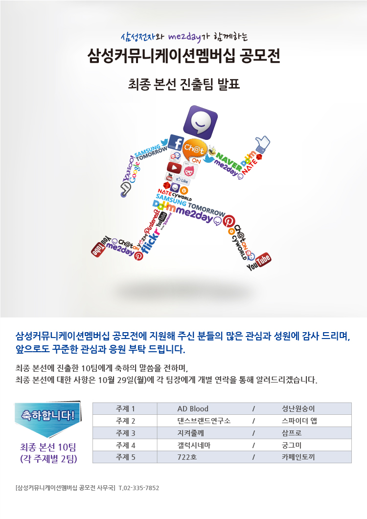 삼성전자와 me2day가 함께하는 삼성커뮤니케이션 멤버십 공모전 최종 본선 진출팀 발표, 삼성커뮤니케이션 멤버십 공모전에 지원해 주신 분들의 많은 관심과 성원에 감사 드리며, 앞으로도 꾸준한 관심과 응원부탁드입니다. 최종 본선에 진출한 10팀에게 축하의 말씀을 전하며, 최종 본선에 대한 사항은 10월 29일 월에게 각 팀장에게 개별 연락을 통해 알려드리겠습니다.