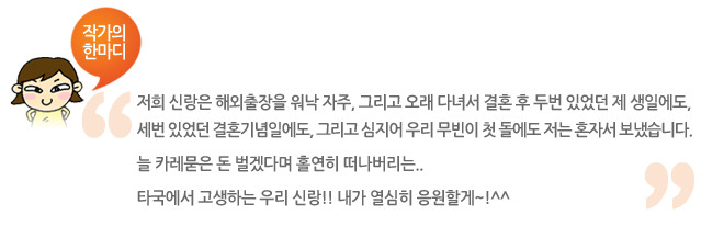 작가의 한마디, 저희 신랑은 해외출장을 워낙 자주, 그리고 오래 다녀서 결혼 후 두번 있었던 제 생일에도, 세번 있었던 결혼기념일에도 그리고 심지어 우리 무빈이 첫 돌에도 저는 혼자서 보냈습니다. 늘 카레묻은 돈 벌겠다며 홀연히 떠나버리는.. 타국에서 고생하는 우리 신랑!! 내가 열심히 응원할께~!^^