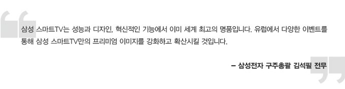 삼성 스마트 tv는 성능과 디자인, 혁신적인 기능에서 이미 세계 최고의 명품입니다. 유럽에서 다양한 이벤트를 통해 삼성 스마트 tv만의 프리미엄 이미지를 강화하고 확산시킬 것입니다- 삼성전자 구주 총괄 김석필 전무