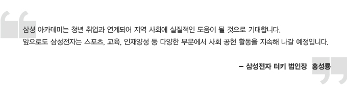 삼성 아카데미는 청년 취업과 연계되어 지역 사회에 실질적인 도움이 될 것으로 기대합니다. 앞으로도 삼성전자는 스포츠, 교육, 인재양성 등 다양한 부문에서 사회 공헌 활동을 지속해 나갈 예정입니다. 삼성전자 터키 법인장 홍성룡