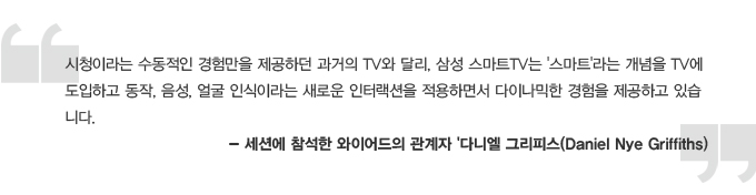 시청이라는 수동적인 경험만을 제공하던 과거의 tv와 달리, 삼성스마트 tv는 스마트 라는 개념을 tv에 도입하고 동작 음성 얼굴 인식이라는 새로운 인터랙션을 적용하면서 다이나믹한 경험을 제공하고 있습니다. -세션에 참석한 와이어드의 관계자 다니엘 그리피스