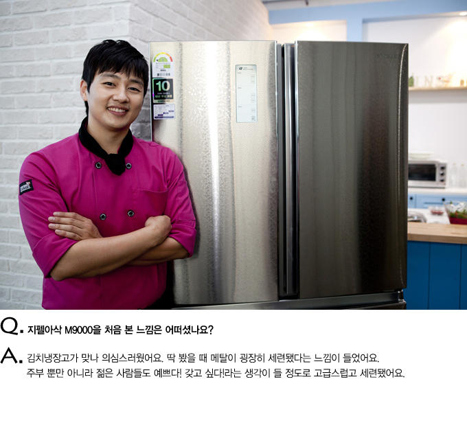 Q. 지펠아삭 M9000을 처음 본 느낌은 어떠셨나요? A. 김치냉장고가 맞나 의심스러웠어요. 딱 봤을 때 메탈이 굉장히 세련됐다는 느낌이 들었어요. 주부 뿐만 아니라 젊은 사람들도 예쁘다 갖고싶다 라는 생각이 들 정도로 고급스럽고 세련됐어요.