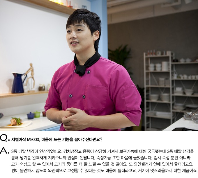 Q. 지펠아삭M9000,마음에 드는 기능을 꼽아 주신다면요? A. 3중 메탈 냉각이 인상깊었어요. 김치냉장고 용량이 상당히 커져서 보관기능에 대해 궁금했는데 3중 메탈 냉각을 통해 냉기를 완벽하게 지켜주니까 안심이 된답니다. 숙성기능 또한 마음에 들었습니다. 김치 숙성 뿐만 아니라 고기 숙성도 할 수 있어서 고기의 풍미를 더 잘 느낄 수 있을 것 같아요. 또 와인셀러가 안에있어서 좋더라구요. 병이 불안하지 않도록 와인랙으로 고정할 수 있다는 것도 마음에 들더라구요. 거기에 멋스러움까지 더한 제품이죠.