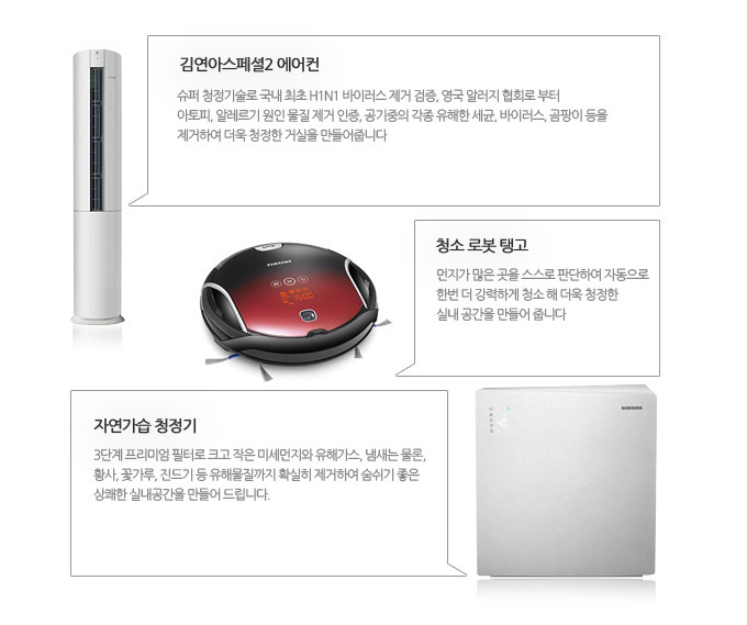 김연아 스페셜2 에어컨 슈퍼 청정기술로 국내 최초 h1n1 바이러스 제거 검증, 영국 알러지 협회로 부터 아토피 알레르기 원인 물질 제거 인증, 공기중의 각종 유해한 세균, 바이러스, 곰팡이 등을 제거하여 더욱 청정한 거실을 만들어 줍니다., 청소 로봇 탱고 먼지가 많은 곳을 스스로 판단하여 자동으로 한번 더 강력하게 청소 해 더욱 청정한 실내 공간을 만들어 줍니다.,  자연가습 청정기 3단계 프리미엄 필터로 크고 작은 미세먼지의 유해가스, 냄새는 물론, 황사, 꽃가루, 진드기 등 유해물질까지 확실히 제거하여 숨쉬기 좋은 상쾌한 실내공간을 만들어 드립니다.