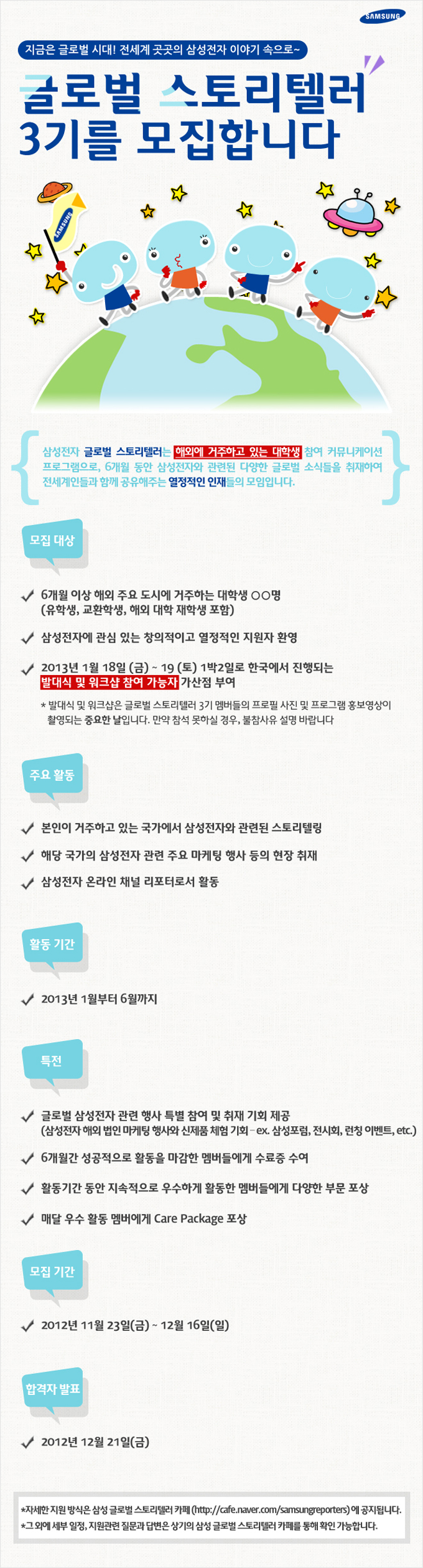 지금은 글로벌 시대! 전세계 곳곳의 삼성전자 이야기 속으로~ 글로벌 스토리텔러 3기를 모집합니다. 삼성전자 글로벌 스토리텔러는 해외에 거주하고 있는 대학생 참여 커뮤니케이션 프로그램으로 6개월 동안 삼성전자와 관련된 다양한 글로벌 소식들을 취재하여 전세계인들과 함꼐 공유해주는 열정적인 인재들의 모임입니다. 모집대상 6개월 이상 해외 주요 도시에 거주하는 대학생 ㅇㅇ명 삼성전자에 관심있는 창의적이고 열정적인 지원자 환영 2013년 2월 18일 금 19일 토 1박 2일로 한국에서 진행되는 발대식 및 워크샵 참여 가능자 가산점 부여 발대식 및 워크샵은 글로벌 스토리텔러 3기 멤버들의 프로필 사진 및 프로그램 홍보영상이 촬영되는 중요한 날입니다. 만약 참석 못하실 경우, 불참 사유 설명 바랍니다. 주요활동 본인이 거주하고 있는 국가에서 삼성전자와 관련된 스토리텔링 해당 국가의 삼성전자 관련 주요 마케팅 행사 등의 현장 취재 삼성전자 온라인 채널 리포터로서 활동 활동기간 2013년 1월 부터 6월까지 특전 글로벌 삼성전자 관련 행사 특별 참여 및 취재 기회 제공 6개월간 성공적으로 활동을 마감한 멤버들에게 수료증 수여 활동기간 동안 지속적으로 우수하게 활동한 멤버들에게 다양한 부문 포상 매달 우수 활동멤버에게 케어 패키지 포상 