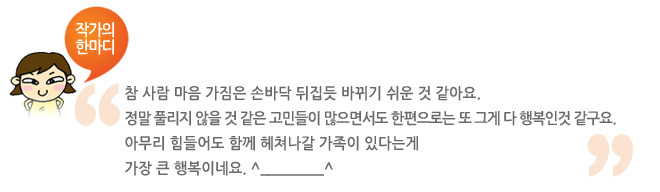 작가의 한마디, 참 사람 마음 가짐은 손바닥 뒤집듯 바뀌기 쉬운 것 같아요. 정말 풀리지 않을 것 같은 고민들이 많으면서도 한편으로는 또 그게 다 행복인것 같구요. 아무리 힘들어도 함꼐 헤져나갈 가족이 있다는게 가장 큰 행복이네요.^______^