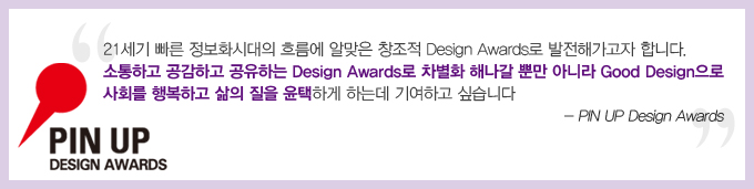 pin up design awards 21세기 빠른 정보화시대의 흐름에 알맞은 창조적 design awards로 발전해가고자 합니다. 소통하고 공감하고 공유하는 design awards 로 차별화 해나갈 뿐만 아니라 good design 으로 사회를 행복하고 삶의 질을 윤택하게 하는데 기여하고 싶습니다. -pin up design awards