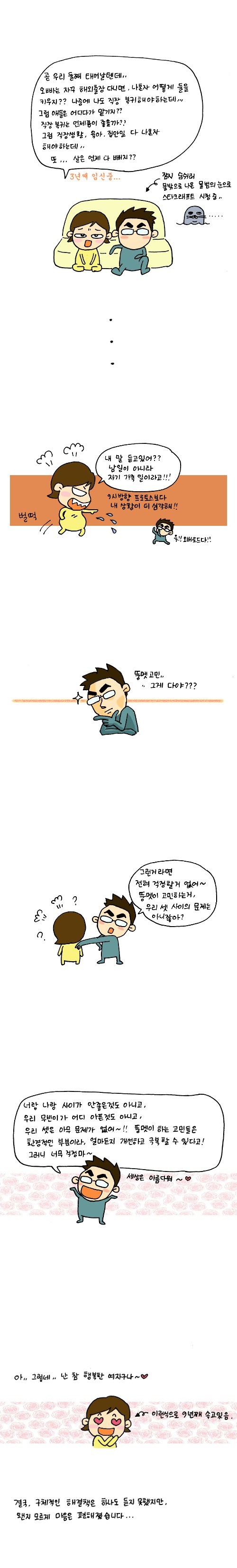 곧 우리 둘쨰 태어날텐데 오빠는 자꾸 해외출장다니면 나혼자 어떻게 둘을 키우지? 나중에 나도 직장 복귀해야 하는데 그럼 애들은 어디다가 맡기지? 직장 복귀는 언제쯤이 좋을까? 그럼 직장생활, 육아, 집안일, 다 나 혼자 해야하는데...또...살은 언제 다 빼지??, 3년째 임신중 , 잠시 숨쉬러 물밖으로 나온 물범의 눈으로 스타크래프트 시청중, 내말 듣고 있어? 남일이 아니라 자기 가족 일이라고, 뚱멧 고민 그게 다야?, 그런거라면 전혀 걱정할거 없어 뚱멧이 고민하는거 우리 셋 사이의 문제는 아니잖아?, 너랑 나랑 사이가 안좋은 것도 아니고 우리 무빈이가 어디아픈것도 아니고 우리 셋은 아무 문제가 없어 뚱멧이 하는 고민들은 환경적인 부분이라 얼마든지 개선하고 극복할 수 있다고 그러니 너무 걱정마, 아 그렇네 난 참 행복한 여자구나, 이런 식으로 9년쨰 속고 있음, 결국 구체적인 해결책은 하나도 듣지 못했지만 왠지 모르게 마음은 편해졌습니다.