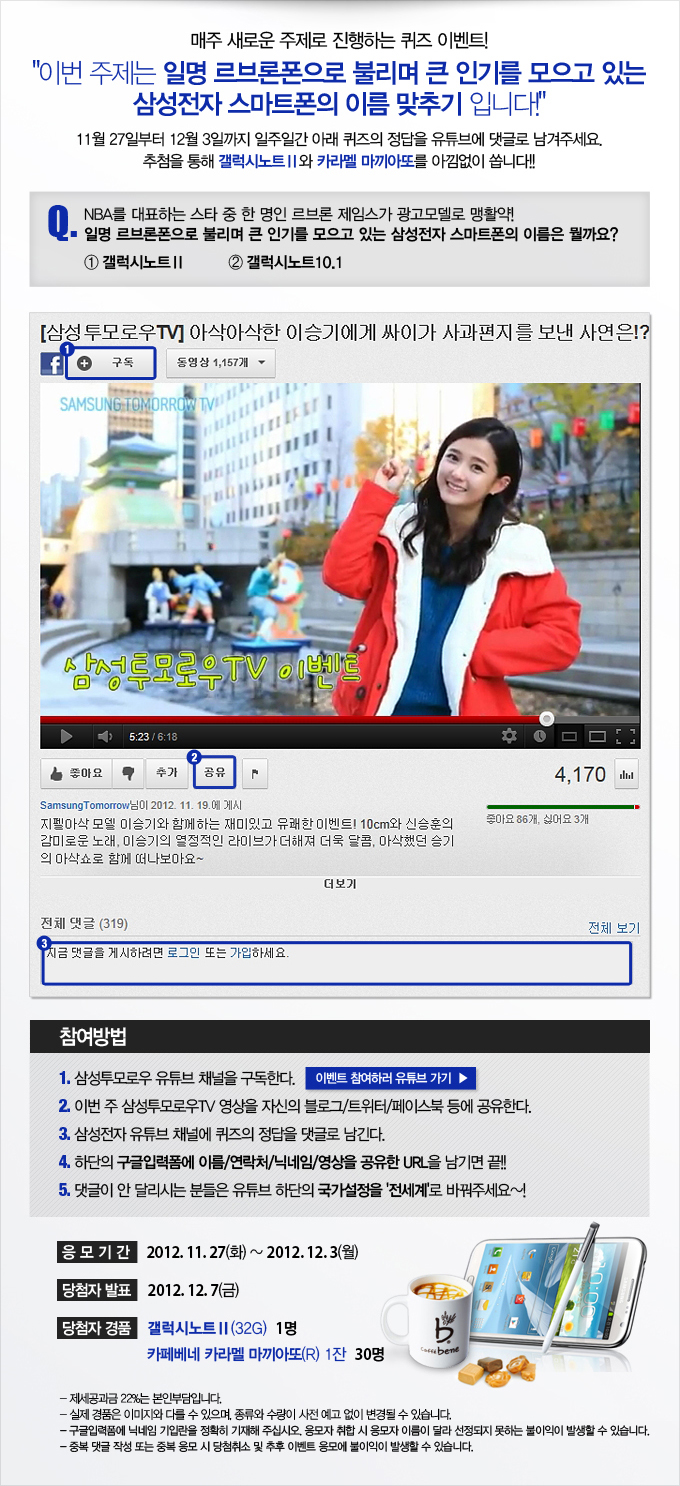 매주 새로운 주제로 진행되는 퀴즈 이벤트!! 이번 주제는 일명 르브론 폰으로 불리며 큰 인기를 코으고 있는 삼성전자 스마트폰의 이름 맞추기 입니다! 11월 27일 부터 12월 3일까지 일주일간 아래 퀴즈의 정답을 유튜브에 댓글로 남겨주세요. 추첨을 통해 갤럭시 노트2와 카라멜 마끼아또를 아낌없이 쏩니다. 문제. NBA를 대표하는 스타 중 한 명인 르브론 제임스가 광고모델로 맹활약! 일명 르브론 폰으로 불리며 큰 인기를 모으고 있는 삼성전자 스마트 폰의 이름은 뭘까요? 1 갤럭시 노트2 2 갤럭시 노트10.1 참여방법 1 삼성 투모로우 유튜브 채널을 구독한다. 2 이번주 삼성 투모로우 TV 영상을 자신의 블로그 트위터 페이스북 등에 공유한다. 3 삼성전자 유튜브 채널에 퀴즈의 정답을 댓글로 남긴다. 4 하단의 구글 입력폼에 이름 연락처 닉네임 영상을 공유한 URL을 남기면 끝!! 댓글이 안달리시는 분들은 유튜브 하단의 국가 설정을 전세계로 바꿔주세요~!