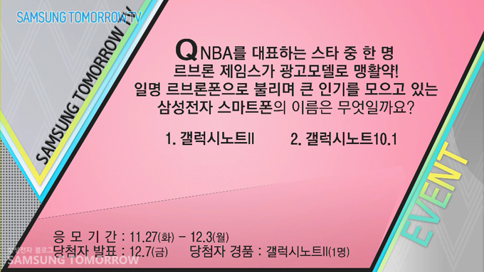 Q. NBA를 대표하는 스타 중 한 명 르브론 제임스가 광고모델로 맹활약! 일명 르브론폰으로 불리며 큰 인기를 모으고 있는 삼성전자 스마트폰의 이름은 무엇일까요? 1. 갤럭시노트 2 2. 갤럭시 10.1