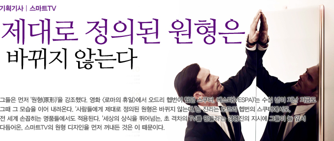 제대로 정의된 원형은 바뀌지 않는다. 그들은 먼저 원형을 강조했다. 영화 로마의 휴일에서 오드리햅번이 탔던 스쿠터. 베스파는 수십년이 지난 지금도 그때 그 모습을 이어 내려온다. 사람들에게 제대로 정의된 원형은 바뀌지 않는다는 진리는 오드리 햅번의 스쿠터 에서도. 전 세계 손꼽히는 명품들에서도 적용된다. 세상의 상식을 뛰어넘는 초 격차의 TV를 뛰어넘는. 초 격차의 TV를 만들라는 경영진의 지시에 그들이 늘 앞서 다듬어온. 스마트 TV의 원형 디자인을 먼저 꺼내든 것은 이 때문이다.