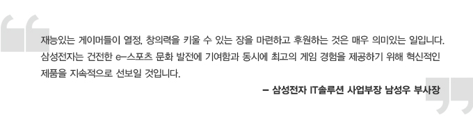 재능있는 게이머들이 열정, 창의력을 키울 수 있는 장을 마련하고 후원하는 것은 매우 의미있는 일입니다. 삼성전자는 건전한 e-스포츠 문화발전에 기여함과 동시에 최고의 게임 경험을 제공하기 위해 혁신적인 제품을 지속적으로 선보일 것입니다. 삼성전자 IT솔루션 사업부장 남성우 부사장