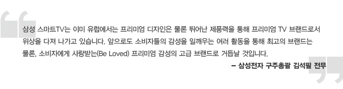 삼성 스마트 TV는 이미 유럽에서는 프리미엄 디자인은 물론 뛰어난 제품력을 통해 프리미엄 TV브랜드로서 위상을 다져 나가고 있습니다. 앞으로도 소비자들의 감성을 일깨우는 여러 활동을 통해 최고의 브랜드는 물론,  소비자에게 사랑받는 프리미엄 감성의 고급 브랜드로 거듭날 것입니다. -삼성전자 구주총괄 김석필전무