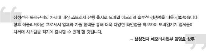 삼성전자 독자규격의 차세대 내장 스토리지 선행 출시로 모바일 메모리의 솔루션 경쟁력을 더욱 강화했습니다. 향후 애플리케이션 프로세서 업체와 기술 협력을 통해 더욱 다양한 라인업을 확보하여 모바일기기 업체들이 차세대 시스템을 적기에 출시할 수 있을 할 것입니다. -삼성전자 메모리사업부 김명호 상무