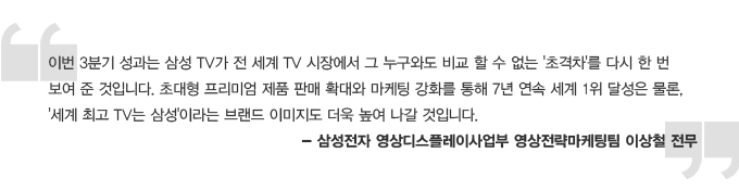 이번 3분기 성과는 삼성 TV가 전세계 TV 시장에서 그 누구와도 비교할 수 없는 초격차를 다시 한 번 보여준 것입니다. 초대형 프리미엄 제품 판매 확대와 마케팅 강화를 통해 7년 연속 세계 1위 달성은 물론, 세계 최고 TV는 삼성 이라는 브랜드 이미지도 더욱 높여 나갈 것입니다. 삼성전자 영상 디스플레이 사업부 영상전략 마케팅팀 이상철 전무